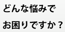 どんな悩みでお困りですか？