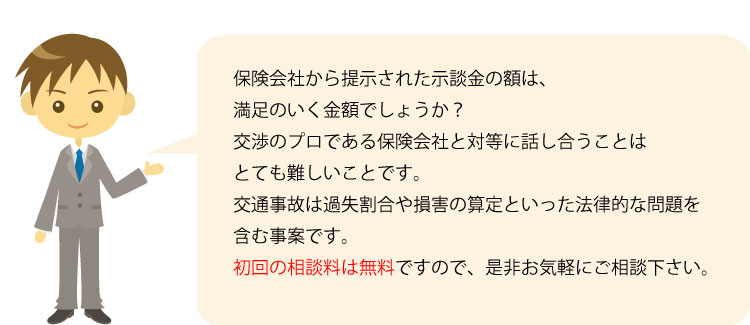 保険会社から提示された示談金の額は、満足のいく金額でしょうか？ 交渉のプロである保険会社と対等に話し合うことはとても難しいことです。 交通事故は過失割合や損害の算定といった法律的な問題を含む事案であり、弁護士からアドバイスが効果的です。弁護士特約がない被害者の方のご相談は初回無料ですので、是非お気軽にご相談下さい。 